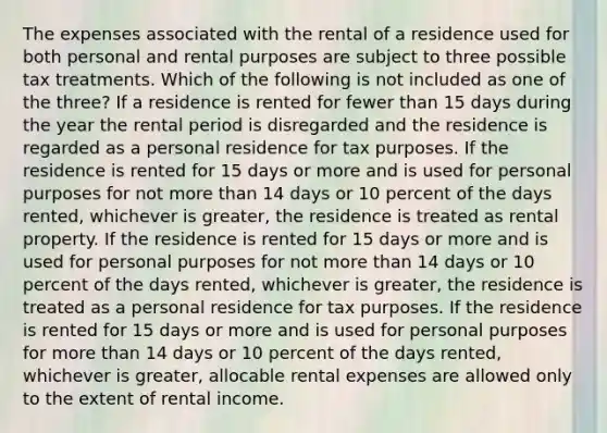 The expenses associated with the rental of a residence used for both personal and rental purposes are subject to three possible tax treatments. Which of the following is not included as one of the three? If a residence is rented for fewer than 15 days during the year the rental period is disregarded and the residence is regarded as a personal residence for tax purposes. If the residence is rented for 15 days or more and is used for personal purposes for not more than 14 days or 10 percent of the days rented, whichever is greater, the residence is treated as rental property. If the residence is rented for 15 days or more and is used for personal purposes for not more than 14 days or 10 percent of the days rented, whichever is greater, the residence is treated as a personal residence for tax purposes. If the residence is rented for 15 days or more and is used for personal purposes for more than 14 days or 10 percent of the days rented, whichever is greater, allocable rental expenses are allowed only to the extent of rental income.