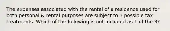 The expenses associated with the rental of a residence used for both personal & rental purposes are subject to 3 possible tax treatments. Which of the following is not included as 1 of the 3?