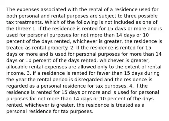 The expenses associated with the rental of a residence used for both personal and rental purposes are subject to three possible tax treatments. Which of the following is not included as one of the three? 1. If the residence is rented for 15 days or more and is used for personal purposes for not more than 14 days or 10 percent of the days rented, whichever is greater, the residence is treated as rental property. 2. If the residence is rented for 15 days or more and is used for personal purposes for more than 14 days or 10 percent of the days rented, whichever is greater, allocable rental expenses are allowed only to the extent of rental income. 3. If a residence is rented for fewer than 15 days during the year the rental period is disregarded and the residence is regarded as a personal residence for tax purposes. 4. If the residence is rented for 15 days or more and is used for personal purposes for not more than 14 days or 10 percent of the days rented, whichever is greater, the residence is treated as a personal residence for tax purposes.