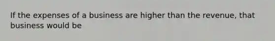 If the expenses of a business are higher than the revenue, that business would be