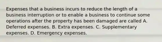 Expenses that a business incurs to reduce the length of a business interruption or to enable a business to continue some operations after the property has been damaged are called A. Deferred expenses. B. Extra expenses. C. Supplementary expenses. D. Emergency expenses.