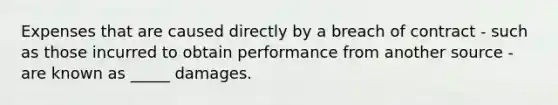 Expenses that are caused directly by a breach of contract - such as those incurred to obtain performance from another source - are known as _____ damages.