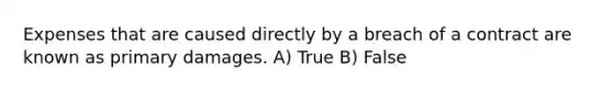 Expenses that are caused directly by a breach of a contract are known as primary damages.​ A) True B) False