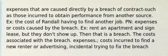 expenses that are caused directly by a breach of contract-such as those incurred to obtain performance from another source. Ex: the cost of Randall having to find another job. PN: expenses or costs caused by the breach. Ex: rent an apartment and sign lease, but they don't show up. Then that is a breach. The costs associated with the breach. expenses.; costs incurred to find a new renter or advertising, incidental trying to fix the breach