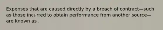 Expenses that are caused directly by a breach of contract—such as those incurred to obtain performance from another source—are known as .