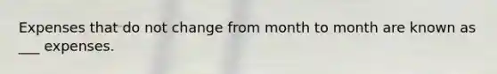 Expenses that do not change from month to month are known as ___ expenses.