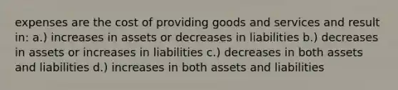 expenses are the cost of providing goods and services and result in: a.) increases in assets or decreases in liabilities b.) decreases in assets or increases in liabilities c.) decreases in both assets and liabilities d.) increases in both assets and liabilities