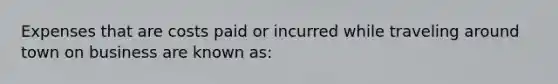 Expenses that are costs paid or incurred while traveling around town on business are known as: