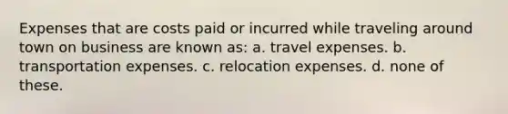 Expenses that are costs paid or incurred while traveling around town on business are known as: a. travel expenses. b. transportation expenses. c. relocation expenses. d. none of these.