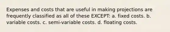 Expenses and costs that are useful in making projections are frequently classified as all of these EXCEPT: a. fixed costs. b. variable costs. c. semi-variable costs. d. floating costs.