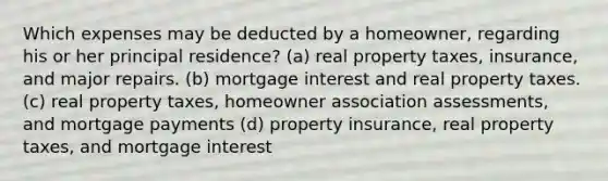 Which expenses may be deducted by a homeowner, regarding his or her principal residence? (a) real property taxes, insurance, and major repairs. (b) mortgage interest and real property taxes. (c) real property taxes, homeowner association assessments, and mortgage payments (d) property insurance, real property taxes, and mortgage interest