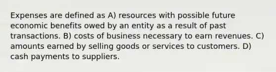 Expenses are defined as A) resources with possible future economic benefits owed by an entity as a result of past transactions. B) costs of business necessary to earn revenues. C) amounts earned by selling goods or services to customers. D) cash payments to suppliers.