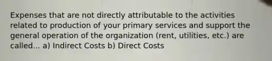 Expenses that are not directly attributable to the activities related to production of your primary services and support the general operation of the organization (rent, utilities, etc.) are called... a) Indirect Costs b) Direct Costs