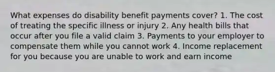 What expenses do disability benefit payments cover? 1. The cost of treating the specific illness or injury 2. Any health bills that occur after you file a valid claim 3. Payments to your employer to compensate them while you cannot work 4. Income replacement for you because you are unable to work and earn income