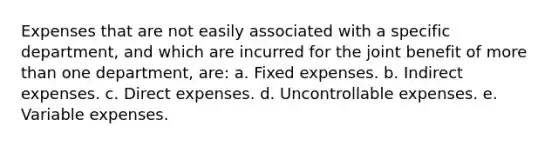 Expenses that are not easily associated with a specific department, and which are incurred for the joint benefit of more than one department, are: a. Fixed expenses. b. Indirect expenses. c. Direct expenses. d. Uncontrollable expenses. e. Variable expenses.