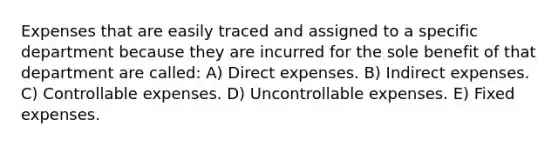 Expenses that are easily traced and assigned to a specific department because they are incurred for the sole benefit of that department are called: A) Direct expenses. B) Indirect expenses. C) Controllable expenses. D) Uncontrollable expenses. E) Fixed expenses.