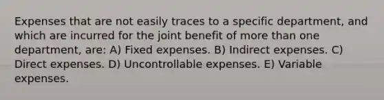 Expenses that are not easily traces to a specific department, and which are incurred for the joint benefit of more than one department, are: A) Fixed expenses. B) Indirect expenses. C) Direct expenses. D) Uncontrollable expenses. E) Variable expenses.