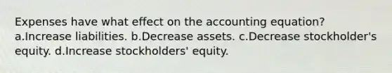 Expenses have what effect on <a href='https://www.questionai.com/knowledge/k7UJ6J5ODQ-the-accounting-equation' class='anchor-knowledge'>the accounting equation</a>? a.Increase liabilities. b.Decrease assets. c.Decrease stockholder's equity. d.Increase stockholders' equity.