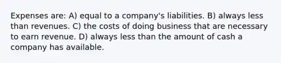 Expenses are: A) equal to a company's liabilities. B) always less than revenues. C) the costs of doing business that are necessary to earn revenue. D) always less than the amount of cash a company has available.