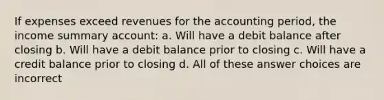 If expenses exceed revenues for the accounting period, the income summary account: a. Will have a debit balance after closing b. Will have a debit balance prior to closing c. Will have a credit balance prior to closing d. All of these answer choices are incorrect