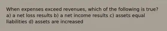 When expenses exceed revenues, which of the following is true? a) a net loss results b) a net income results c) assets equal liabilities d) assets are increased