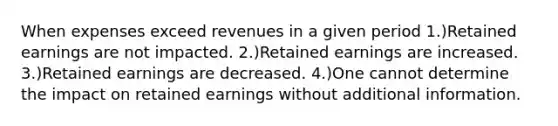 When expenses exceed revenues in a given period 1.)Retained earnings are not impacted. 2.)Retained earnings are increased. 3.)Retained earnings are decreased. 4.)One cannot determine the impact on retained earnings without additional information.