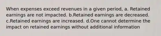 When expenses exceed revenues in a given period, a. Retained earnings are not impacted. b.Retained earnings are decreased. c.Retained earnings are increased. d.One cannot determine the impact on retained earnings without additional information