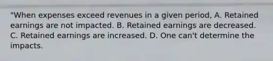 "When expenses exceed revenues in a given period, A. Retained earnings are not impacted. B. Retained earnings are decreased. C. Retained earnings are increased. D. One can't determine the impacts.