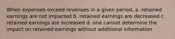 When expenses exceed revenues in a given period, a. retained earnings are not impacted b. retained earnings are decreased c. retained earnings are increased d. one cannot determine the impact on retained earnings without additional information