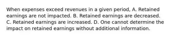 When expenses exceed revenues in a given period, A. Retained earnings are not impacted. B. Retained earnings are decreased. C. Retained earnings are increased. D. One cannot determine the impact on retained earnings without additional information.