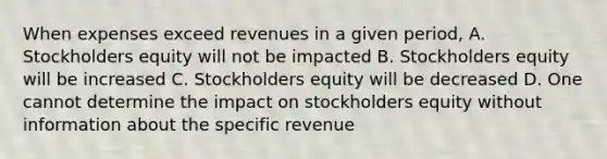 When expenses exceed revenues in a given period, A. Stockholders equity will not be impacted B. Stockholders equity will be increased C. Stockholders equity will be decreased D. One cannot determine the impact on stockholders equity without information about the specific revenue