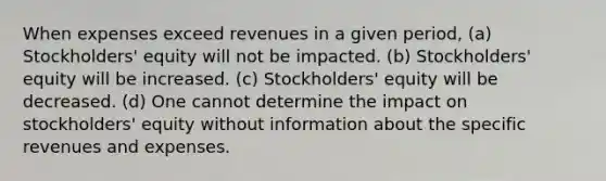 When expenses exceed revenues in a given period, (a) Stockholders' equity will not be impacted. (b) Stockholders' equity will be increased. (c) Stockholders' equity will be decreased. (d) One cannot determine the impact on stockholders' equity without information about the specific revenues and expenses.