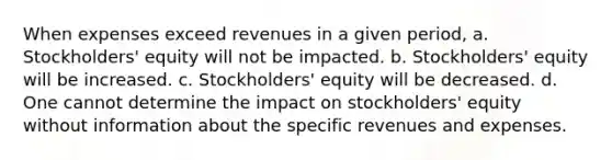 When expenses exceed revenues in a given period, a. Stockholders' equity will not be impacted. b. Stockholders' equity will be increased. c. Stockholders' equity will be decreased. d. One cannot determine the impact on stockholders' equity without information about the specific revenues and expenses.