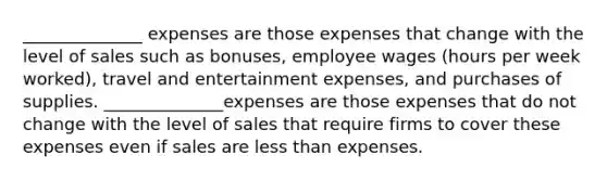 ______________ expenses are those expenses that change with the level of sales such as bonuses, employee wages (hours per week worked), travel and entertainment expenses, and purchases of supplies. ______________expenses are those expenses that do not change with the level of sales that require firms to cover these expenses even if sales are <a href='https://www.questionai.com/knowledge/k7BtlYpAMX-less-than' class='anchor-knowledge'>less than</a> expenses.