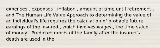 expenses . expenses , inflation , amount of time until retirement , and The Human Life Value Approach to determining the value of an individual's life requires the calculation of probable future earnings of the insured , which involves wages , the time value of money . Predicted needs of the family after the insured's death are used in the