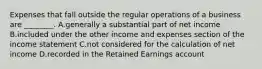 Expenses that fall outside the regular operations of a business are​ ________. A.generally a substantial part of net income B.included under the other income and expenses section of the income statement C.not considered for the calculation of net income D.recorded in the Retained Earnings account