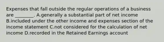 Expenses that fall outside the regular operations of a business are​ ________. A.generally a substantial part of net income B.included under the other income and expenses section of the income statement C.not considered for the calculation of net income D.recorded in the Retained Earnings account