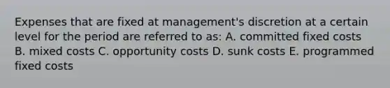 Expenses that are fixed at management's discretion at a certain level for the period are referred to as: A. committed fixed costs B. mixed costs C. opportunity costs D. sunk costs E. programmed fixed costs