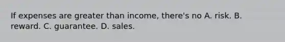 If expenses are greater than income, there's no A. risk. B. reward. C. guarantee. D. sales.