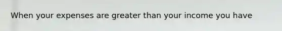 When your expenses are greater than your income you have