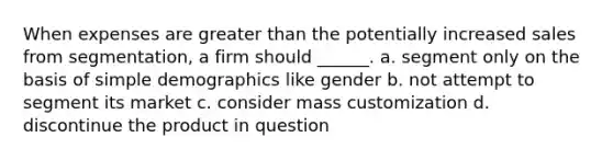 When expenses are greater than the potentially increased sales from segmentation, a firm should ______. a. segment only on the basis of simple demographics like gender b. not attempt to segment its market c. consider mass customization d. discontinue the product in question