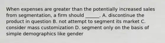 When expenses are greater than the potentially increased sales from segmentation, a firm should ______. A. discontinue the product in question B. not attempt to segment its market C. consider mass customization D. segment only on the basis of simple demographics like gender