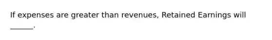 If expenses are greater than revenues, Retained Earnings will ______.