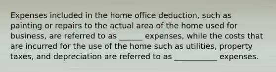 Expenses included in the home office deduction, such as painting or repairs to the actual area of the home used for business, are referred to as ______ expenses, while the costs that are incurred for the use of the home such as utilities, property taxes, and depreciation are referred to as ___________ expenses.