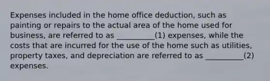 Expenses included in the home office deduction, such as painting or repairs to the actual area of the home used for business, are referred to as __________(1) expenses, while the costs that are incurred for the use of the home such as utilities, property taxes, and depreciation are referred to as __________(2) expenses.