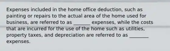 Expenses included in the home office deduction, such as painting or repairs to the actual area of the home used for business, are referred to as _______ expenses, while the costs that are incurred for the use of the home such as utilities, property taxes, and depreciation are referred to as ________ expenses.