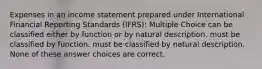 Expenses in an income statement prepared under International Financial Reporting Standards (IFRS): Multiple Choice can be classified either by function or by natural description. must be classified by function. must be classified by natural description. None of these answer choices are correct.