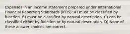 Expenses in an income statement prepared under International Financial Reporting Standards (IFRS): A) must be classified by function. B) must be classified by natural description. C) can be classified either by function or by natural description. D) None of these answer choices are correct.