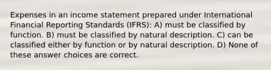 Expenses in an <a href='https://www.questionai.com/knowledge/kCPMsnOwdm-income-statement' class='anchor-knowledge'>income statement</a> prepared under International Financial Reporting Standards (IFRS): A) must be classified by function. B) must be classified by natural description. C) can be classified either by function or by natural description. D) None of these answer choices are correct.