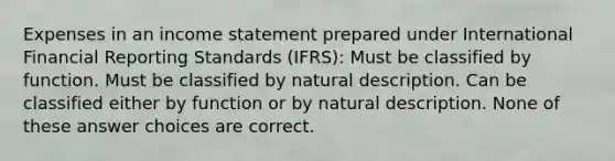 Expenses in an <a href='https://www.questionai.com/knowledge/kCPMsnOwdm-income-statement' class='anchor-knowledge'>income statement</a> prepared under International Financial Reporting Standards (IFRS): Must be classified by function. Must be classified by natural description. Can be classified either by function or by natural description. None of these answer choices are correct.